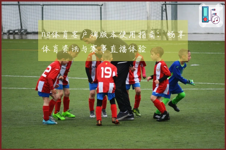 ng体育客户端版本使用指南：畅享体育资讯与赛事直播体验