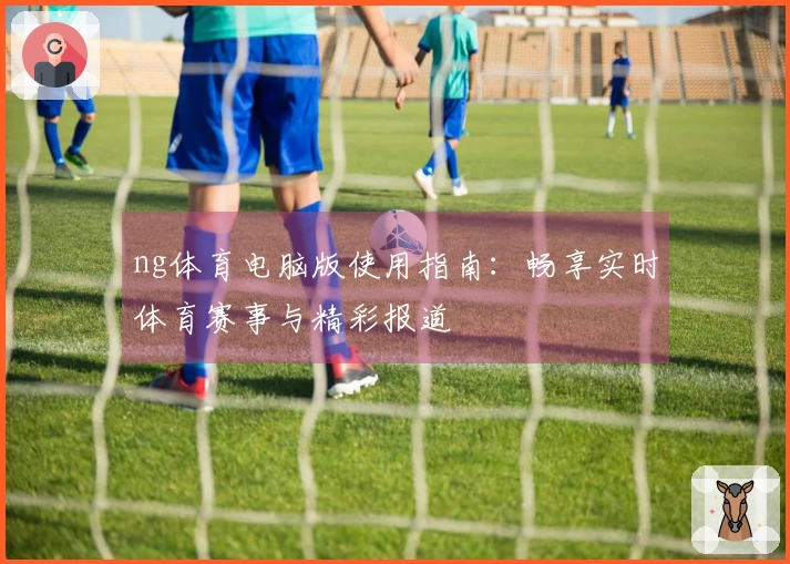ng体育电脑版使用指南：畅享实时体育赛事与精彩报道