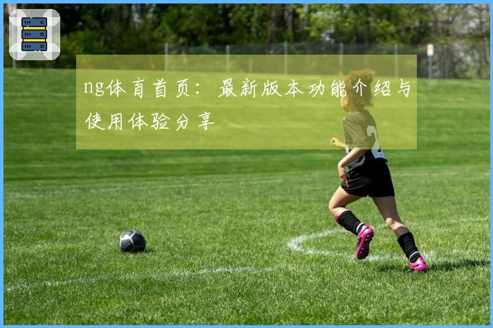 ng体育首页：最新版本功能介绍与使用体验分享