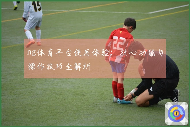 ng体育平台使用体验:核心功能与操作技巧全解析